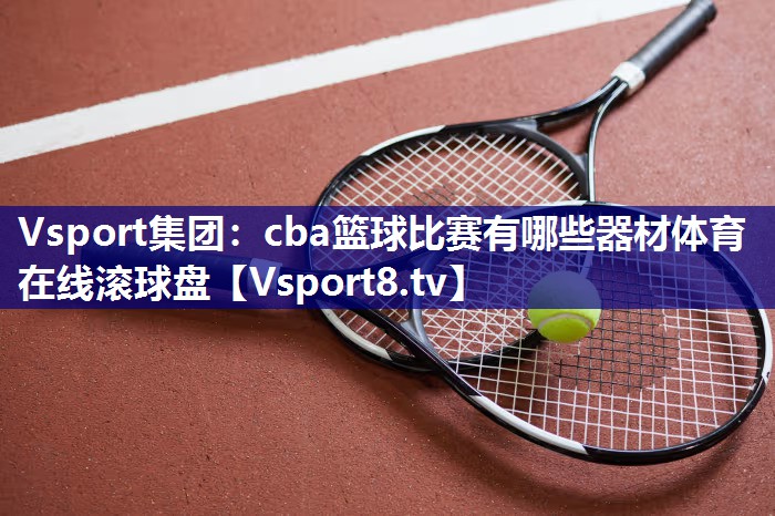 Vsport集团：cba篮球比赛有哪些器材体育在线滚球盘