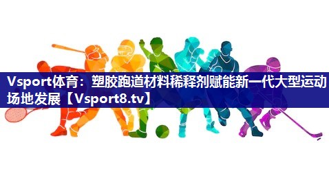 Vsport体育：塑胶跑道材料稀释剂赋能新一代大型运动场地发展