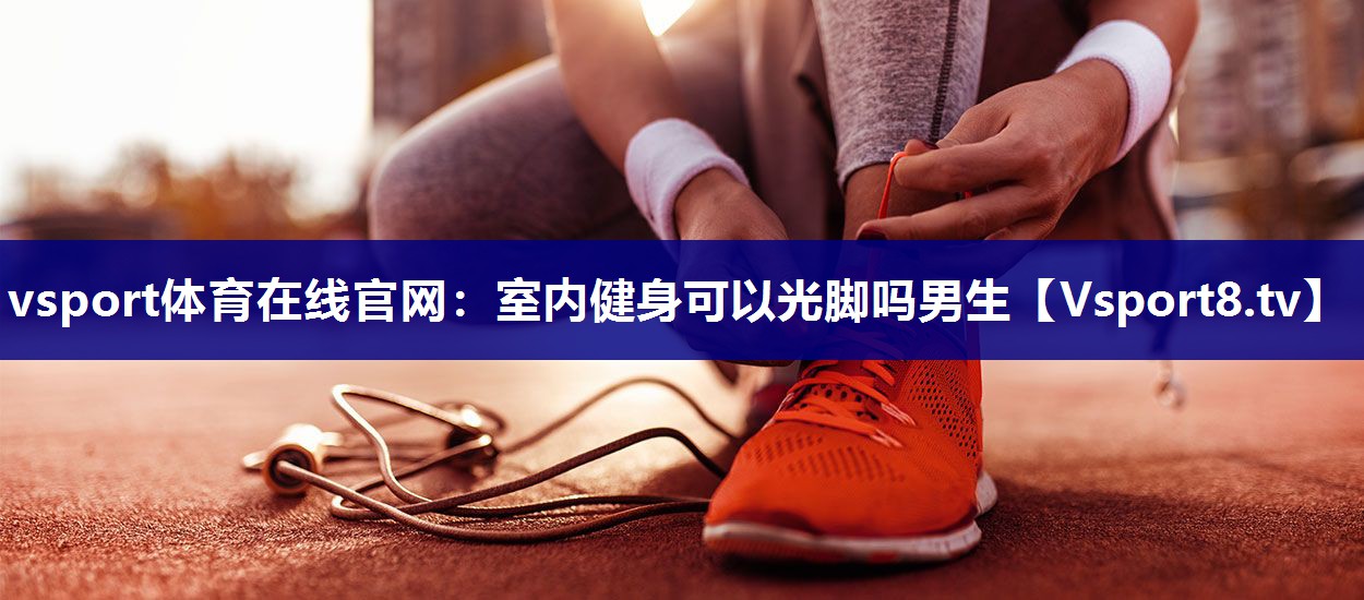 vsport体育在线官网：室内健身可以光脚吗男生