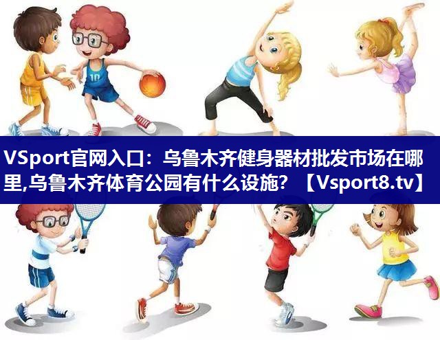 VSport官网入口：乌鲁木齐健身器材批发市场在哪里,乌鲁木齐体育公园有什么设施？