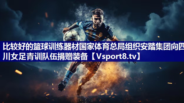 比较好的篮球训练器材国家体育总局组织安踏集团向四川女足青训队伍捐赠装备