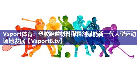 塑胶跑道材料稀释剂赋能新一代大型运动场地发展